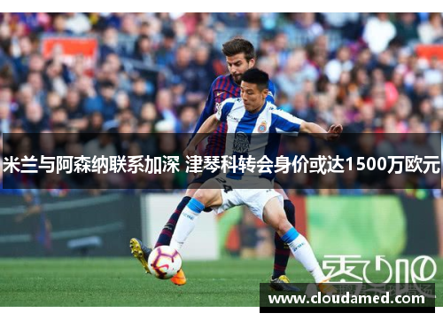 米兰与阿森纳联系加深 津琴科转会身价或达1500万欧元